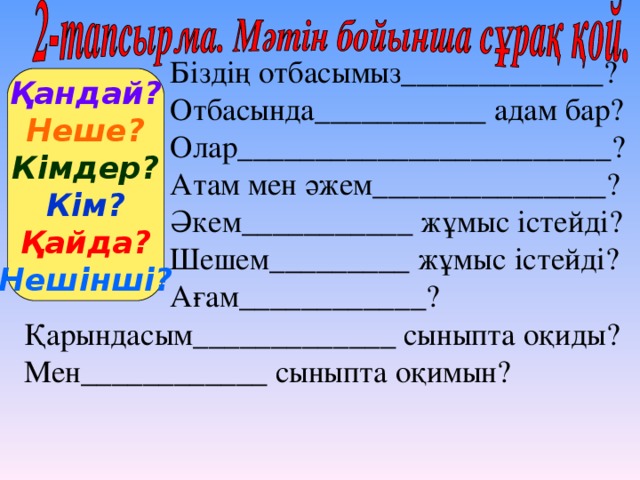 Біздің отбасымыз_____________? Отбасында___________ адам бар? Олар________________________? Атам мен әжем_______________? Әкем___________ жұмыс істейді? Шешем_________ жұмыс істейді? Ағам____________? Қандай? Неше? Кімдер? Кім? Қайда? Нешінші? Қарындасым_____________ сыныпта оқиды? Мен____________ сыныпта оқимын?