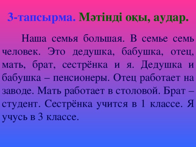 3-тапсырма.  Мәтінді оқы, аудар.  Наша семья большая. В семье семь человек. Это дедушка, бабушка, отец, мать, брат, сестрёнка и я. Дедушка и бабушка – пенсионеры. Отец работает на заводе. Мать работает в столовой. Брат – студент. Сестрёнка учится в 1 классе. Я учусь в 3 классе.