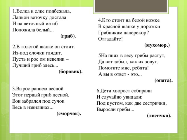 1.Белка к елке подбежала,  Лапкой веточку достала  И на веточный изгиб  Положила белый...  (гриб). 4.Кто стоит на белой ножке  В красной шапке у дорожки  Грибникам наперекор?  Отгадайте! (мухомор.) 2.В толстой шапке он стоит.  Из-под елочки глядит.  Пусть и рос ом невелик –  Лучший гриб здесь...  (боровик). 5На пнях в лесу грибы растут,  Да вот забыл, как их зовут.  Помогите мне, ребята!  А вы в ответ - это... (опята). 3.Вырос раннею весной  Этот первый гриб лесной.  Вон забрался под сучок  Весь в извилинах... (сморчок). 6.Дети хворост собирали  И случайно увидали:  Под кустом, как две сестрички,  Выросли грибы... (лисички).