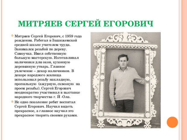 Митряев Сергей Егорович Митряев Сергей Егорович, с 1959 года рождения. Работал в Зашижемской средней школе учителем труда. Занимался резьбой по дереву. Самоучка. Имел собственную большую мастерскую. Изготавливал наличники для окон, кухонную деревянную утварь. Главное увлечение – декор наличников. В декоре народного жилища использовал резьбу накладную, пропильную (ажурную, сквозную на проем резьбы). Сергей Егорович неоднократно участвовал в выставке народного творчества г. Й -Ола. Не одно поколение ребят воспитал Сергей Егорович. Научил видеть прекрасное, а главное научил это прекрасное творить своими руками.  