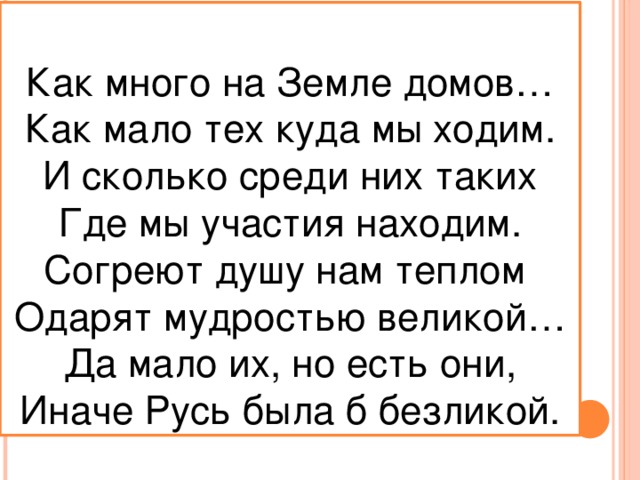 Как много на Земле домов… Как мало тех куда мы ходим. И сколько среди них таких Где мы участия находим. Согреют душу нам теплом Одарят мудростью великой… Да мало их, но есть они, Иначе Русь была б безликой.