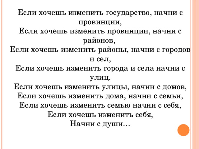 Если хочешь изменить государство, начни с провинции, Если хочешь изменить провинции, начни с районов, Если хочешь изменить районы, начни с городов и сел, Если хочешь изменить города и села начни с улиц. Если хочешь изменить улицы, начни с домов, Если хочешь изменить дома, начни с семьи, Если хочешь изменить семью начни с себя, Если хочешь изменить себя, Начни с души…