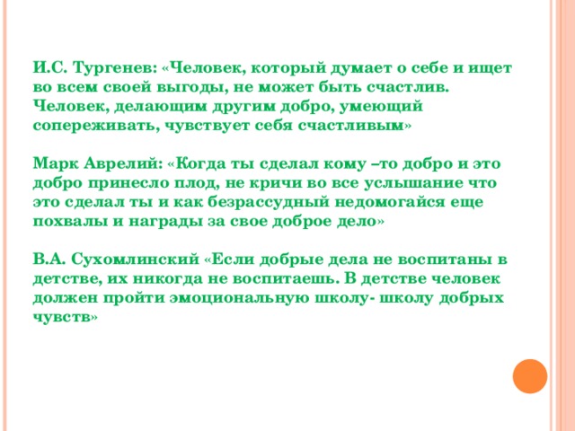 И.С. Тургенев: «Человек, который думает о себе и ищет во всем своей выгоды, не может быть счастлив. Человек, делающим другим добро, умеющий сопереживать, чувствует себя счастливым»  Марк Аврелий: «Когда ты сделал кому –то добро и это добро принесло плод, не кричи во все услышание что это сделал ты и как безрассудный недомогайся еще похвалы и награды за свое доброе дело»  В.А. Сухомлинский «Если добрые дела не воспитаны в детстве, их никогда не воспитаешь. В детстве человек должен пройти эмоциональную школу- школу добрых чувств»