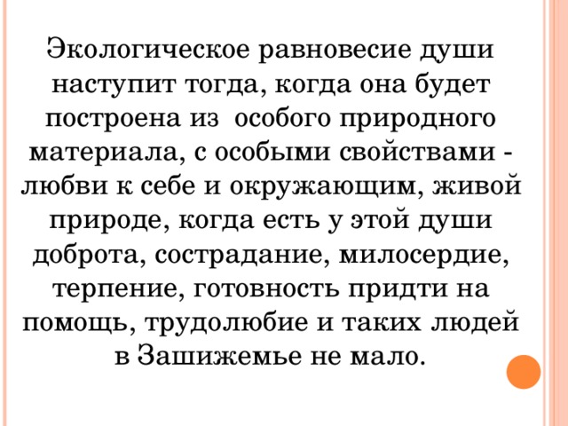 Экологическое равновесие души наступит тогда, когда она будет построена из особого природного материала, с особыми свойствами - любви к себе и окружающим, живой природе, когда есть у этой души доброта, сострадание, милосердие, терпение, готовность придти на помощь, трудолюбие и таких людей в Зашижемье не мало.