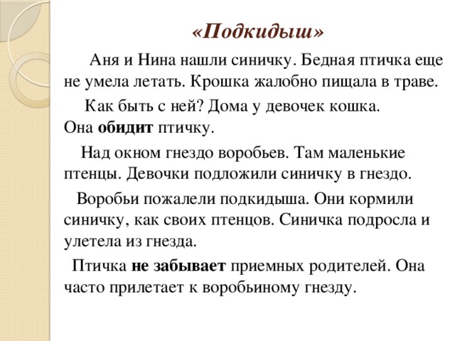 «Подкидыш»    Аня и Нина нашли синичку. Бедная птичка еще не умела летать. Крошка жалобно пищала в траве.          Как быть с ней? Дома у девочек кошка. Она  обидит  птичку.         Над окном гнездо воробьев. Там маленькие птенцы. Девочки подложили синичку в гнездо.        Воробьи пожалели подкидыша. Они кормили синичку, как своих птенцов. Синичка подросла и улетела из гнезда.       Птичка  не забывает  приемных родителей. Она часто прилетает к воробьиному гнезду.