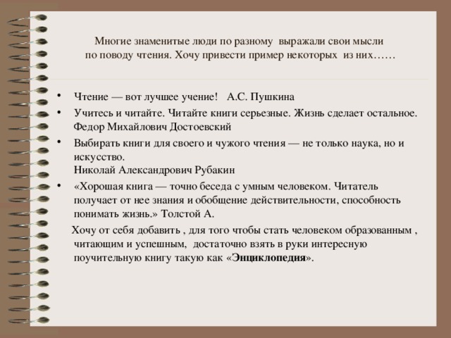 Многие знаменитые люди по разному выражали свои мысли  по поводу чтения. Хочу привести пример некоторых из них…… Чтение — вот лучшее учение! А.С. Пушкина Учитесь и читайте. Читайте книги серьезные. Жизнь сделает остальное.  Федор Михайлович Достоевский Выбирать книги для своего и чужого чтения — не только наука, но и искусство.  Николай Александрович Рубакин «Хорошая книга — точно беседа с умным человеком. Читатель получает от нее знания и обобщение действительности, способность понимать жизнь.» Толстой А.  Хочу от себя добавить , для того чтобы стать человеком образованным , читающим и успешным, достаточно взять в руки интересную поучительную книгу такую как « Энциклопедия ».