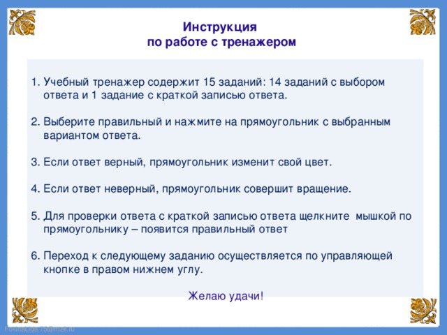 Инструкция по работе с тренажером 1. Учебный тренажер содержит 15 заданий: 14 заданий с выбором ответа и 1 задание с краткой записью ответа. 2. Выберите правильный и нажмите на прямоугольник с выбранным вариантом ответа. 3. Если ответ верный, прямоугольник изменит свой цвет. 4. Если ответ неверный, прямоугольник совершит вращение. 5. Для проверки ответа с краткой записью ответа щелкните мышкой по прямоугольнику – появится правильный ответ 6. Переход к следующему заданию осуществляется по управляющей кнопке в правом нижнем углу . Желаю удачи!