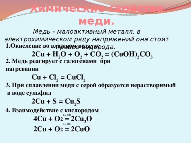 Химические свойства меди. Медь - малоактивный металл, в электрохимическом ряду напряжений она стоит правее водорода. 1.Окисление во влажном воздухе  2Cu + Н 2 О + O 2 + CO 2 = (CuOH) 2 CO 3 2. Медь реагирует с галогенами при нагревании  Cu + Cl 2 = CuCl 2 3. При сплавлении меди с серой образуетcя нерастворимый  в воде сульфид  2Cu + S = Cu 2 S 4. Взаимодействие с кислородом  4Cu + O 2 = 2Cu 2 O  2Cu + O 2 = 2CuO t = 800 t = 400