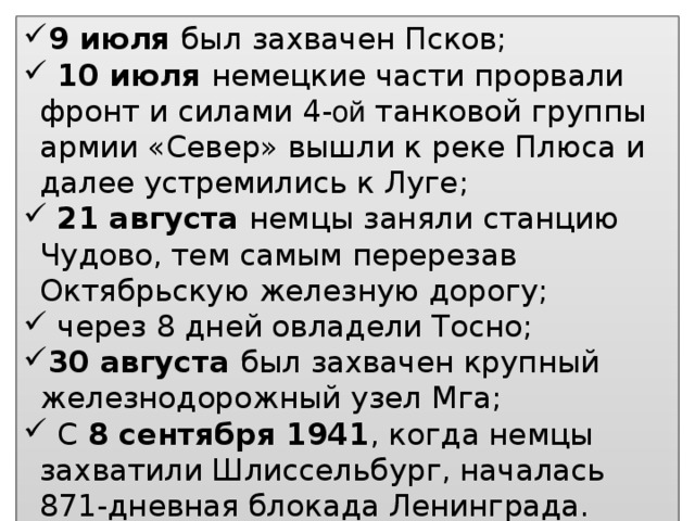 9 июля был захвачен Псков;  10 июля немецкие части прорвали фронт и силами 4- ой танковой группы армии «Север» вышли к реке Плюса и далее устремились к Луге;  21 августа немцы заняли станцию Чудово, тем самым перерезав Октябрьскую железную дорогу;  через 8 дней овладели Тосно; 30 августа был захвачен крупный железнодорожный узел Мга;  С 8 сентября 1941 , когда немцы захватили Шлиссельбург, началась 871-дневная блокада Ленинграда.