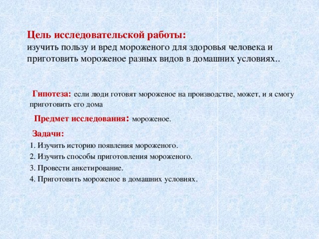 Цель исследовательской работы:   изучить пользу и вред мороженого для здоровья человека и приготовить мороженое разных видов в домашних условиях..  Гипотеза:  если люди готовят мороженое на производстве, может, и я смогу приготовить его дома  Предмет исследования : мороженое.  Задачи: 1. Изучить историю появления мороженого. 2. Изучить способы приготовления мороженого. 3. Провести анкетирование. 4. Приготовить мороженое в домашних условиях.