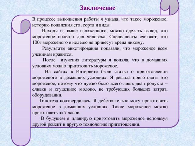 В процессе выполнения работы я узнала, что такое мороженое, историю появления его, сорта и виды.  Исходя из выше изложенного, можно сделать вывод, что мороженое полезно для человека. Специалисты считают, что 100г мороженого в неделю не принесут вреда никому.  Результаты анкетирования показали, что мороженое всем ученикам нравится.  После изучения литературы я поняла, что в домашних условиях можно приготовить мороженое.  На сайтах в Интернете были статьи о приготовлении мороженого в домашних условиях. Я решила приготовить это мороженое, потому что нужно было всего лишь два продукта – сливки и сгущенное молоко, не требующих больших затрат, оборудования.  Гипотеза подтвердилась. Я действительно могу приготовить мороженое в домашних условиях. Такое мороженое можно приготовить за 7 часов.  В будущем я планирую приготовить мороженое используя другой рецепт и другую технологию приготовления. Заключение