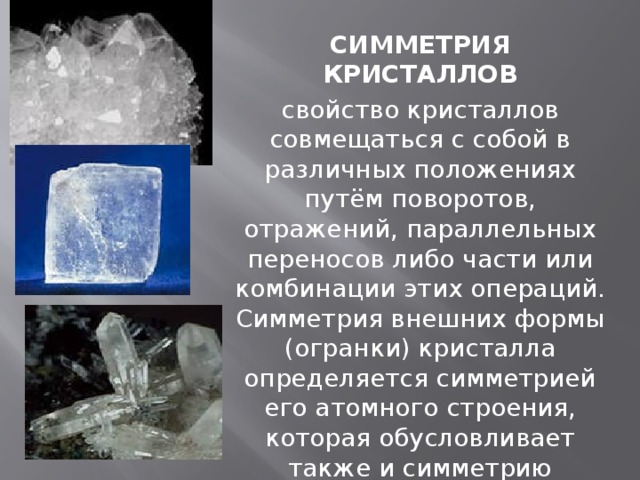 СИММЕТРИЯ КРИСТАЛЛОВ свойство кристаллов совмещаться с собой в различных положениях путём поворотов, отражений, параллельных переносов либо части или комбинации этих операций. Симметрия внешних формы (огранки) кристалла определяется симметрией его атомного строения, которая обусловливает также и симметрию физических свойств кристалла.