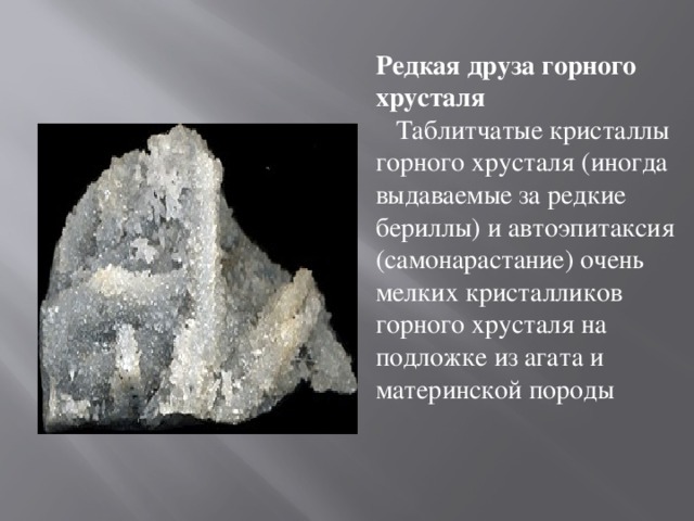 Редкая друза горного хрусталя     Таблитчатые кристаллы горного хрусталя (иногда выдаваемые за редкие бериллы) и автоэпитаксия (самонарастание) очень мелких кристалликов горного хрусталя на подложке из агата и материнской породы
