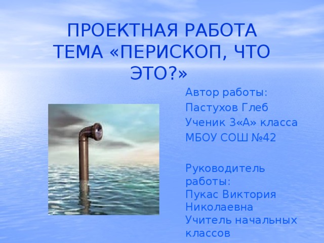 ПРОЕКТНАЯ РАБОТА  ТЕМА «ПЕРИСКОП, ЧТО ЭТО?» Автор работы: Пастухов Глеб Ученик 3«А» класса МБОУ СОШ №42 Руководитель работы: Пукас Виктория Николаевна Учитель начальных классов