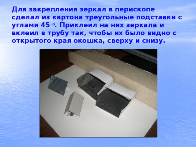 Для закрепления зеркал в перископе сделал из картона треугольные подставки с углами 45 о . Приклеил на них зеркала и вклеил в трубу так, чтобы их было видно с открытого края окошка, сверху и снизу.