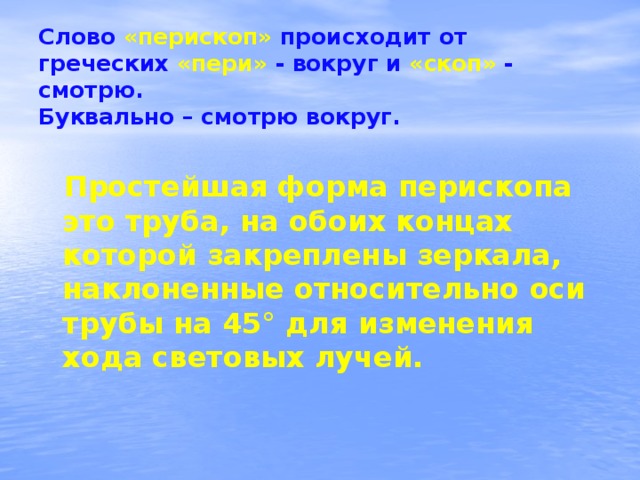 Слово «перископ» происходит от греческих «пери» - вокруг и «скоп» - смотрю.  Буквально – смотрю вокруг. Простейшая форма перископа это труба, на обоих концах которой закреплены зеркала, наклоненные относительно оси трубы на 45° для изменения хода световых лучей.