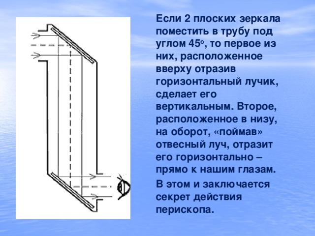 Если 2 плоских зеркала поместить в трубу под углом 45 о , то первое из них, расположенное вверху отразив горизонтальный лучик, сделает его вертикальным. Второе, расположенное в низу, на оборот, «поймав» отвесный луч, отразит его горизонтально – прямо к нашим глазам. В этом и заключается секрет действия перископа.