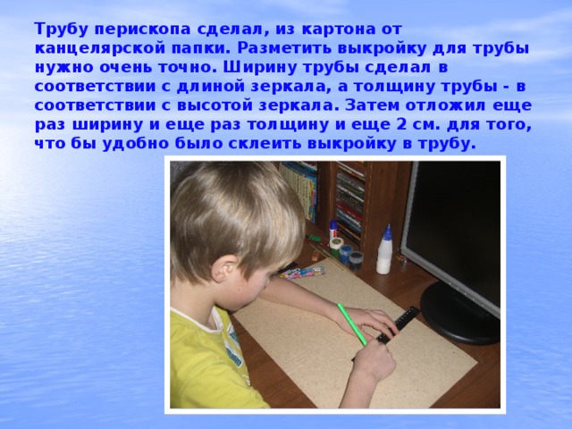 Трубу перископа сделал, из картона от канцелярской папки. Разметить выкройку для трубы нужно очень точно. Ширину трубы сделал в соответствии с длиной зеркала, а толщину трубы - в соответствии с высотой зеркала. Затем отложил еще раз ширину и еще раз толщину и еще 2 см. для того, что бы удобно было склеить выкройку в трубу.