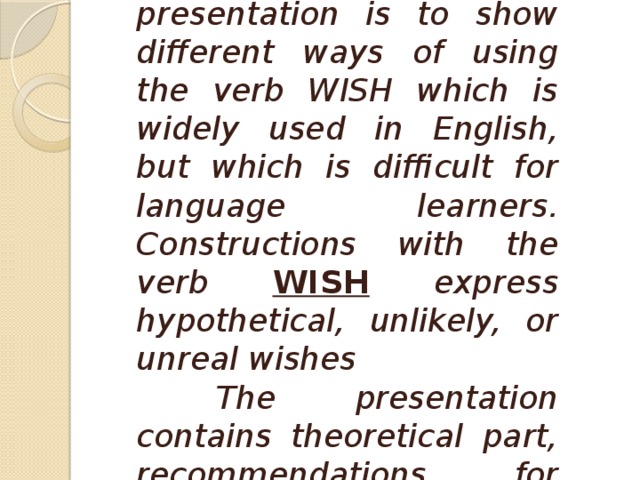 The aim of this presentation is to show different ways of using the verb WISH which is widely used in English, but which is difficult for language learners. Constructions with the verb WISH  express hypothetical, unlikely, or unreal wishes  The presentation contains theoretical part, recommendations for teaching and a test.