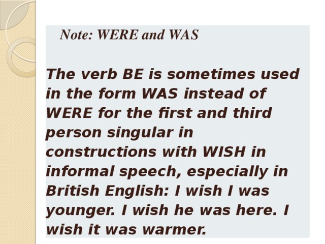 Note: WERE and WAS  The verb BE is sometimes used in the form WAS instead of WERE for the first and third person singular in constructions with WISH in informal speech, especially in British English: I wish I was younger. I wish he was here. I wish it was warmer.