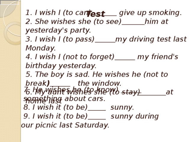 1. I wish I (to can)     give up smoking. 2. She wishes she (to see)  him at yesterday's party. 3. I wish I (to pass)  my driving test last Monday. 4. I wish I (not to forget)    my friend's birthday yesterday. 5. The boy is sad. He wishes he (not to break )      the window. 6. My aunt wishes she (to stay )   at home last  Test     7. He wishes he (to know)    something about cars.   8. I wish it (to be)    sunny.   9. I wish it (to be)     sunny during our picnic last Saturday.  