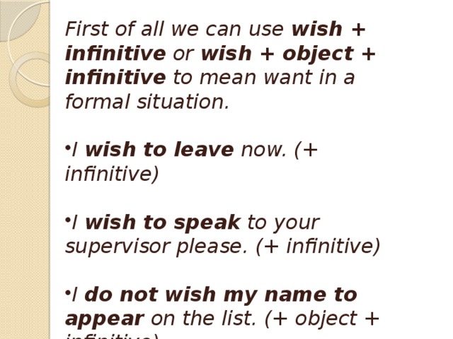 Wish and want  First of all we can use  wish + infinitive  or  wish + object + infinitive  to mean want in a formal situation.  I  wish to leave  now. (+ infinitive)  I  wish to speak  to your supervisor please. (+ infinitive)