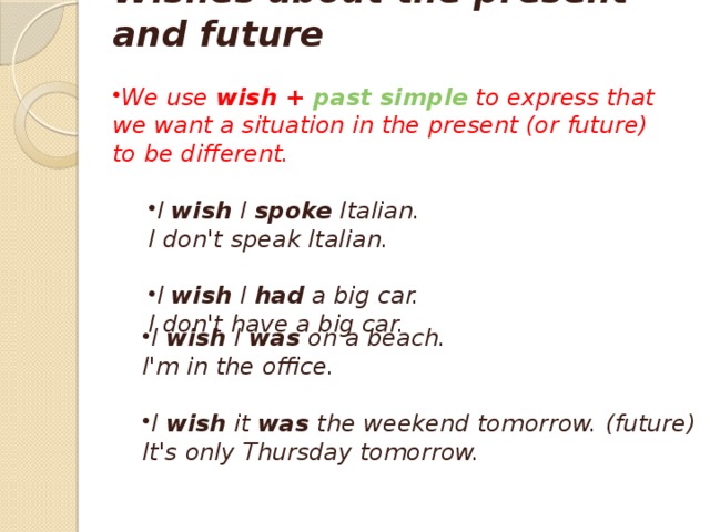 Wishes about the present and future  We use  wish +  past simple  to express that we want a situation in the present (or future) to be different.  I  wish  I  spoke  Italian. I  wish  I  spoke  Italian. I don't speak Italian.  I  wish  I  had  a big car. I  wish  I  had  a big car. I don't have a big car. I  wish  I  was  on a beach.  I'm in the office. I  wish  I  was  on a beach.  I'm in the office.