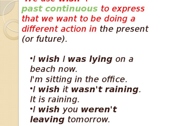 We use  wish +  past continuous  to express that we want to be doing a different action in  the present (or future).  I  wish  I  was lying  on a beach now.  I'm sitting in the office. I  wish  it  wasn't raining .  It is raining. I  wish  you  weren't leaving  tomorrow.  You are leaving tomorrow. I  wish  I  was lying  on a beach now.  I'm sitting in the office. I  wish  it  wasn't raining .  It is raining. I  wish  you  weren't leaving  tomorrow.  You are leaving tomorrow.