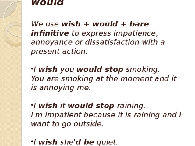 Wish + would  We use  wish + would + bare infinitive  to express impatience, annoyance or dissatisfaction with a present action.  I  wish  you  would stop  smoking.  You are smoking at the moment and it is annoying me.  I  wish  it  would stop  raining.  I'm impatient because it is raining and I want to go outside.