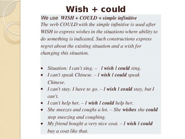 Wish + could We use  WISH + COULD + simple infinitive The verb COULD with the simple infinitive is used after WISH to express wishes in the situations where ability to do something is indicated. Such constructions express regret about the existing situation and a wish for changing this situation.