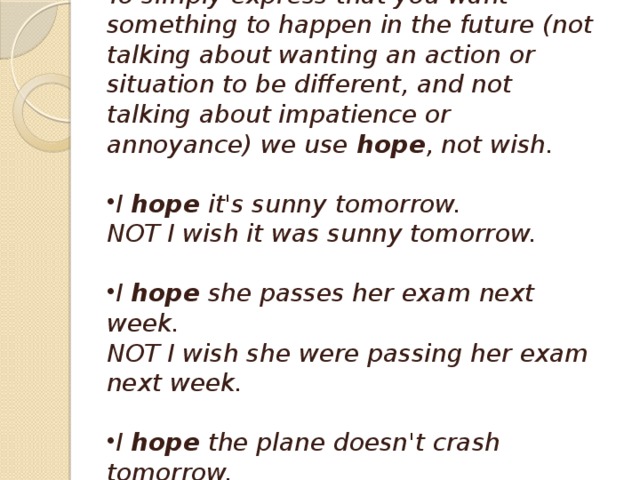 Wish and hope To simply express that you want something to happen in the future (not talking about wanting an action or situation to be different, and not talking about impatience or annoyance) we use  hope , not wish.  I  hope  it's sunny tomorrow.  NOT I wish it was sunny tomorrow.  I  hope  she passes her exam next week.  NOT I wish she were passing her exam next week.