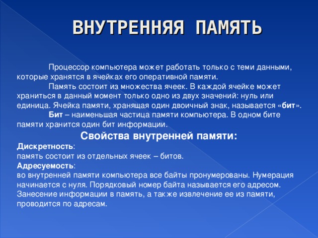 ВНУТРЕННЯЯ ПАМЯТЬ  Процессор компьютера может работать только с теми данными, которые хранятся в ячейках его оперативной памяти.  Память состоит из множества ячеек. В каждой ячейке может храниться в данный момент только одно из двух значений: нуль или единица. Ячейка памяти, хранящая один двоичный знак, называется « бит ».  Бит – наименьшая частица памяти компьютера. В одном бите памяти хранится один бит информации.   Свойства внутренней памяти: Дискретность : память состоит из отдельных ячеек – битов. Адресуемость : во внутренней памяти компьютера все байты пронумерованы. Нумерация начинается с нуля. Порядковый номер байта называется его адресом. Занесение информации в память, а также извлечение ее из памяти, проводится по адресам.