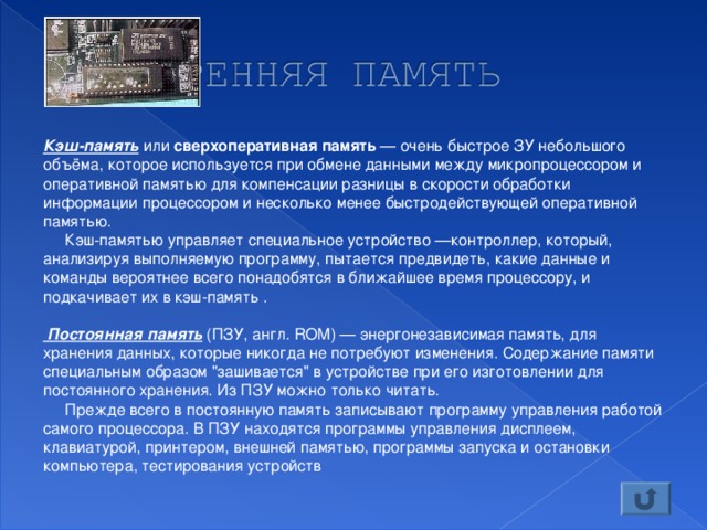 Кэш-память или сверхоперативная память — очень быстрое ЗУ небольшого объёма, которое используется при обмене данными между микропроцессором и оперативной памятью для компенсации разницы в скорости обработки информации процессором и несколько менее быстродействующей оперативной памятью.  Кэш-памятью управляет специальное устройство —контроллер, который, анализируя выполняемую программу, пытается предвидеть, какие данные и команды вероятнее всего понадобятся в ближайшее время процессору, и подкачивает их в кэш-память .  Постоянная память (ПЗУ, англ. ROM) — энергонезависимая память, для хранения данных, которые никогда не потребуют изменения. Содержание памяти специальным образом 