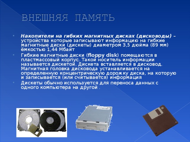 Накопители на гибких магнитных дисках (дисководы) – устройства которые записывают информацию на гибкие магнитные диски (дискеты) диаметром 3,5 дюйма (89 мм) ёмкостью 1,44 Мбайт Гибкие магнитные диски ( floppy disk ) помещаются в пластмассовый корпус. Такой носитель информации называется дискетой. Дискета вставляется в дисковод. Магнитная головка дисковода устанавливается на определенную концентрическую дорожку диска, на которую и записывается (или считывается) информация Дискеты обычно используется для переноса данных с одного компьютера на другой .