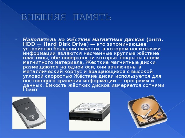 Накопитель на жёстких магнитных дисках (англ. HDD — Hard Disk Drive ) — это запоминающее устройство большой ёмкости, в котором носителями информации являются несменные круглые жёсткие пластины, обе поверхности которых покрыты слоем магнитного материала. Жесткие магнитные диски размещаются на одной оси, они заключены в металлический корпус и вращающихся с высокой угловой скоростью Жёсткие диски используется для постоянного хранения информации — программ и данных. Ёмкость жёстких дисков измеряется сотнями Гбайт
