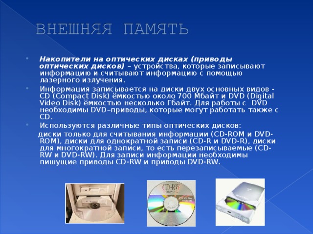 Накопители на оптических дисках (приводы оптических дисков) – устройства, которые записывают информацию и считывают информацию с помощью лазерного излучения. Информация записывается на диски двух основных видов - CD ( Сompact Disk ) ёмкостью около 700 Мбайт и DVD ( Digital Video Disk) ёмкостью несколько Гбайт. Для работы с DVD необходимы DVD –приводы, которые могут работать также с CD . Используются различные типы оптических дисков: