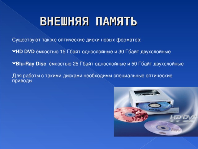 ВНЕШНЯЯ ПАМЯТЬ Существуют также оптические диски новых форматов: HD DVD ёмкостью 15 Гбайт однослойные и 30 Гбайт двухслойные Blu-Ray Disc  ёмкостью 25 Гбайт однослойные и 50 Гбайт двухслойные Для работы с такими дисками необходимы специальные оптические приводы