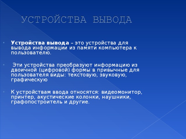 Устройства вывода – это устройства для вывода информации из памяти компьютера к пользователю.   Эти устройства преобразуют информацию из двоичной (цифровой) формы  в привычные для пользователя виды: текстовую, звуковую, графическую  К устройствам ввода относятся: видеомонитор, принтер, акустические колонки, наушники, графопостроитель и другие.