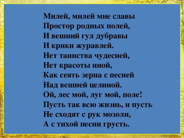 Милей, милей мне славы Простор родных полей, И вешний гул дубравы И крики журавлей. Нет таинства чудесней, Нет красоты иной, Как сеять зерна с песней Над вешней целиной. Ой, лес мой, луг мой, поле! Пусть так всю жизнь, и пусть Не сходят с рук мозоли, А с тихой песни грусть.