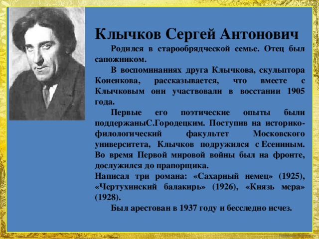 Клычков Сергей Антонович  Родился в старообрядческой семье. Отец был сапожником.  В воспоминаниях друга Клычкова, скульптора Коненкова, рассказывается, что вместе с Клычковым они участвовали в восстании 1905 года.  Первые его поэтические опыты были поддержаныС.Городецким. Поступив на историко-филологический факультет Московского университета, Клычков подружился с Есениным. Во время Первой мировой войны был на фронте, дослужился до прапорщика. Написал три романа: «Сахарный немец» (1925), «Чертухинский балакирь» (1926), «Князь мера» (1928).  Был арестован в 1937 году и бесследно исчез.