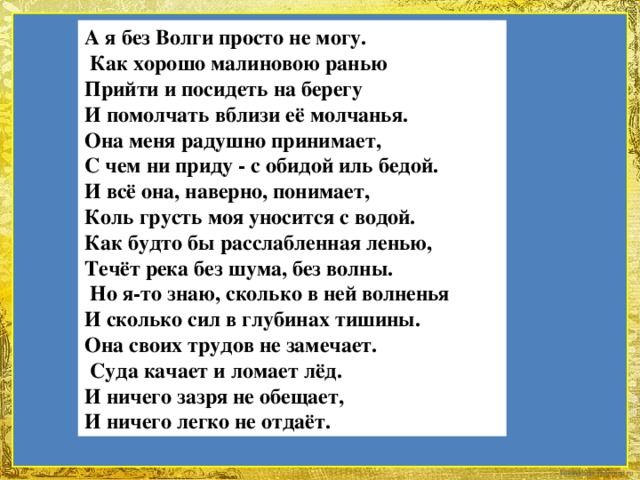 А я без Волги просто не могу.  Как хорошо малиновою ранью Прийти и посидеть на берегу И помолчать вблизи её молчанья. Она меня радушно принимает, С чем ни приду - с обидой иль бедой. И всё она, наверно, понимает, Коль грусть моя уносится с водой. Как будто бы расслабленная ленью, Течёт река без шума, без волны.  Но я-то знаю, сколько в ней волненья И сколько сил в глубинах тишины. Она своих трудов не замечает.  Суда качает и ломает лёд. И ничего зазря не обещает, И ничего легко не отдаёт.