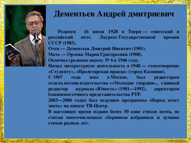 Дементьев Андрей дмитриевич   Родился 16 июля 1928 в Твери — советский и российский поэт. Лауреат Государственной премии СССР (1985). Отец — Дементьев Дмитрий Никитич (1901). Мать — Орлова Мария Григорьевна (1908). Окончил среднюю школу № 6 в 1946 году. Начал литературную деятельность в 1948 — стихотворение «Студенту», «Пролетарская правда» (город Калинин). С 1967 года жил в Москве, был редактором отдела поэзии издательства «»Молодая гвардия»., главный редактор журнала «Юность» (1981—1992), директором ближневосточного представительства РТР. 2003—2006 годах был ведущим программы «Народ хочет знать» на канале ТВ-Центр. В настоящее время издано более 50 книг стихов поэта, не считая многочисленных сборников избранных и лучших стихов разных лет.