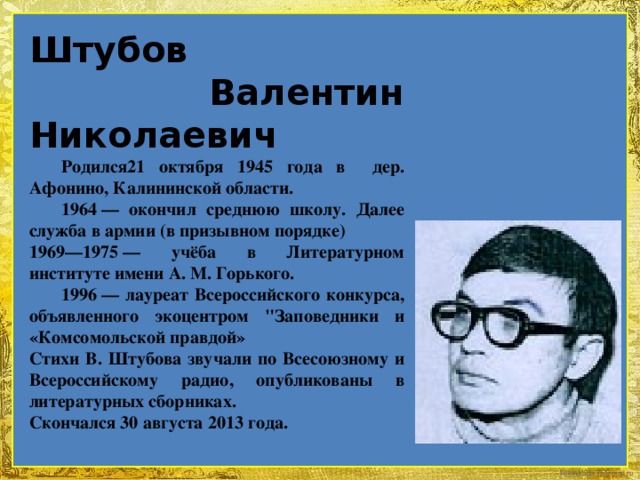 Штубов  Валентин Николаевич    Родился21 октября 1945 года в дер. Афонино, Калининской области.  1964 — окончил среднюю школу. Далее служба в армии (в призывном порядке) 1969—1975 — учёба в Литературном институте имени А. М. Горького.  1996 — лауреат Всероссийского конкурса, объявленного экоцентром 