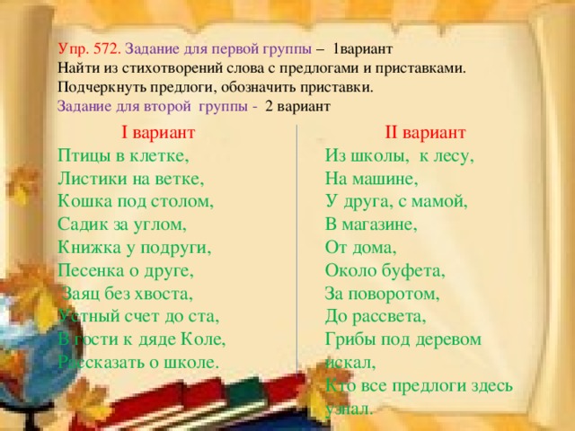 Упр. 572. Задание для первой группы – 1вариант Найти из стихотворений слова с предлогами и приставками. Подчеркнуть предлоги, обозначить приставки. Задание для второй группы - 2 вариант I вариант II вариант Птицы в клетке, Листики на ветке, Кошка под столом, Садик за углом, Книжка у подруги, Песенка о друге,  Заяц без хвоста, Устный счет до ста, В гости к дяде Коле, Рассказать о школе. Из школы, к лесу, На машине, У друга, с мамой, В магазине, От дома, Около буфета, За поворотом, До рассвета, Грибы под деревом искал, Кто все предлоги здесь узнал.