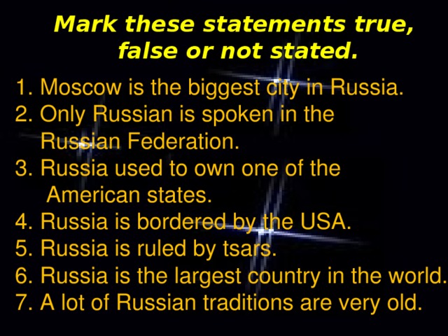 Mark these statements true, false or not stated. 1. Moscow is the biggest city in Russia. 2. Only Russian is spoken in the  Russian Federation. 3. Russia used to own one of the  American states. 4. Russia is bordered by the USA. 5. Russia is ruled by tsars. 6. Russia is the largest country in the world. 7. A lot of Russian traditions are very old.
