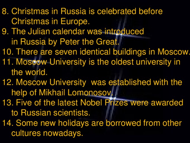 8. Christmas in Russia is celebrated before  Christmas in Europe. 9. The Julian calendar was introduced  in Russia by Peter the Great. 10. There are seven identical buildings in Moscow. 11. Moscow University is the oldest university in  the world. 12. Moscow University was established with the  help of Mikhail Lomonosov. 13. Five of the latest Nobel Prizes were awarded  to Russian scientists. 14. Some new holidays are borrowed from other  cultures nowadays.