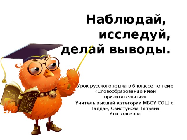 Наблюдай,  исследуй,  делай выводы. Урок русского языка в 6 классе по теме «Словообразование имен прилагательных» Учитель высшей категории МБОУ СОШ с. Талдан, Свистунова Татьяна Анатольевна