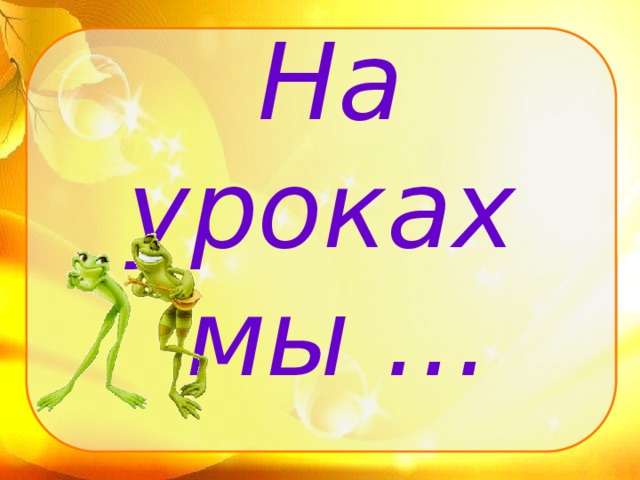 На уроках  мы …