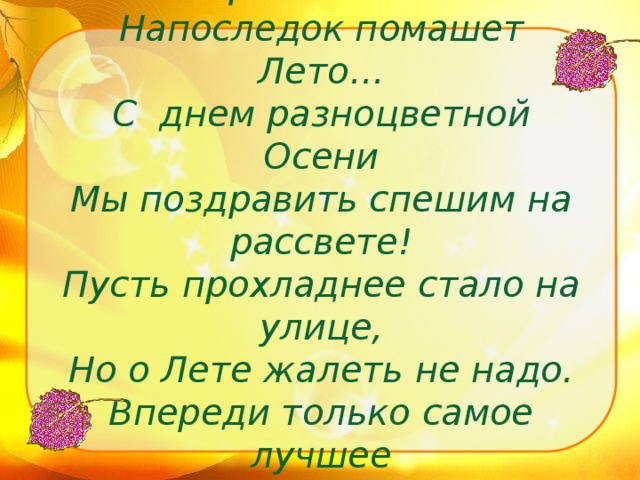 Ароматных цветов россыпью  Напоследок помашет Лето…  С днем разноцветной Осени  Мы поздравить спешим на рассвете!  Пусть прохладнее стало на улице,  Но о Лете жалеть не надо.  Впереди только самое лучшее  И кружение листопада!