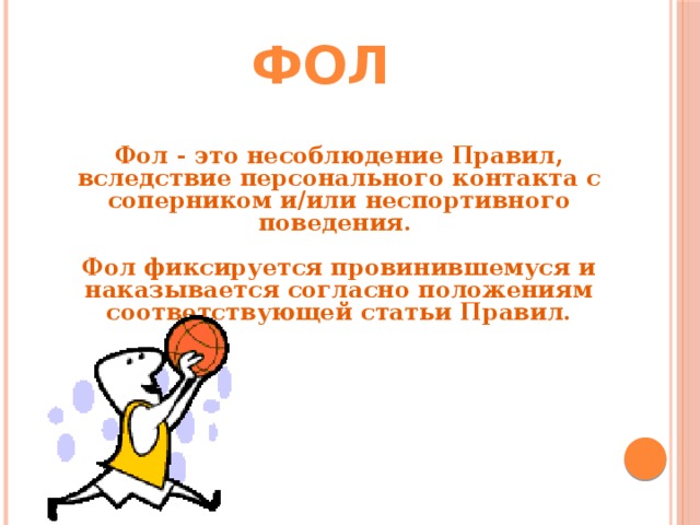 Фол Фол - это несоблюдение Правил, вследствие персонального контакта с соперником и/или неспортивного поведения.  Фол фиксируется провинившемуся и наказывается согласно положениям соответствующей статьи Правил.